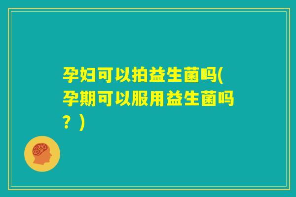 孕妇可以拍益生菌吗(孕期可以服用益生菌吗？)