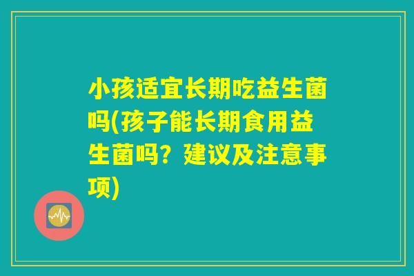 小孩适宜长期吃益生菌吗(孩子能长期食用益生菌吗？建议及注意事项)