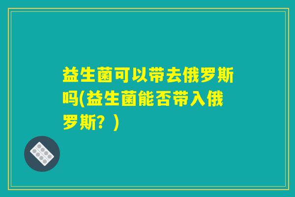 益生菌可以带去俄罗斯吗(益生菌能否带入俄罗斯？)