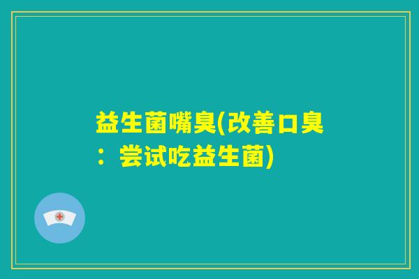 益生菌嘴臭(改善口臭：尝试吃益生菌)