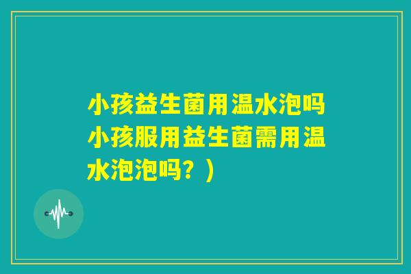 小孩益生菌用温水泡吗小孩服用益生菌需用温水泡泡吗?) 小孩益生菌用温水泡吗小孩服用益生菌需用温水泡泡吗?)