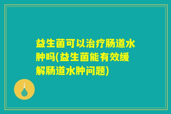 益生菌可以治疗肠道水肿吗(益生菌能有效缓解肠道水肿问题)