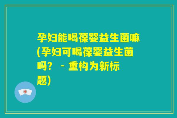 孕妇能喝葆婴益生菌嘛(孕妇可喝葆婴益生菌吗？ - 重构为新标题)