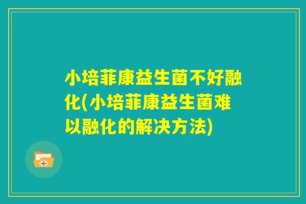 小培菲康益生菌不好融化(小培菲康益生菌难以融化的解决方法)