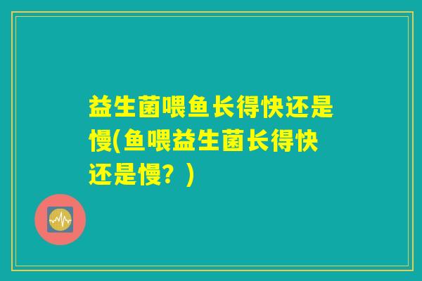 益生菌喂鱼长得快还是慢(鱼喂益生菌长得快还是慢？)