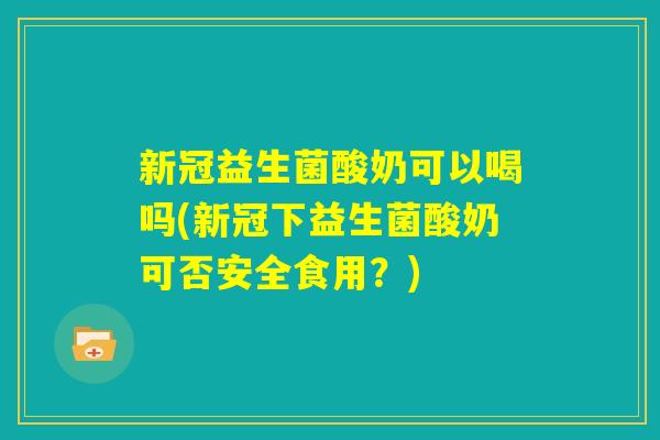 新冠益生菌酸奶可以喝吗(新冠下益生菌酸奶可否安全食用？)