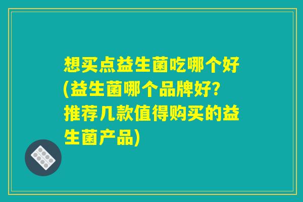 想买点益生菌吃哪个好(益生菌哪个品牌好？推荐几款值得购买的益生菌产品)