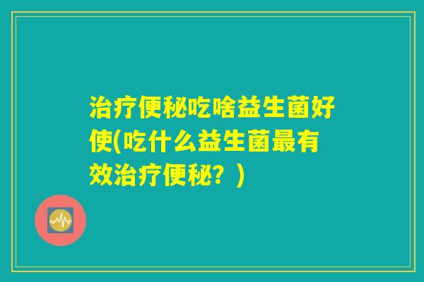 治疗便秘吃啥益生菌好使(吃什么益生菌最有效治疗便秘？)