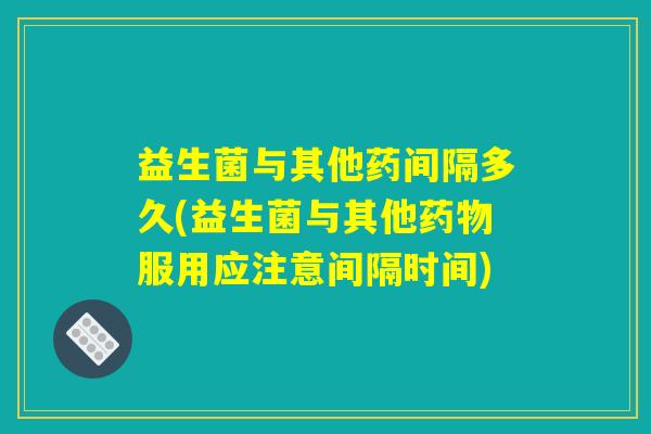 益生菌与其他药间隔多久(益生菌与其他药物服用应注意间隔时间)
