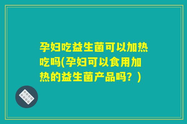 孕妇吃益生菌可以加热吃吗(孕妇可以食用加热的益生菌产品吗?) 孕妇吃益生菌可以加热吃吗(孕妇可以食用加热的益生菌产品吗?)