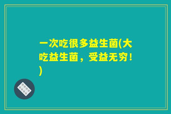 一次吃很多益生菌(大吃益生菌,受益无穷!) 一次吃很多益生菌(大吃益生菌,受益无穷!)