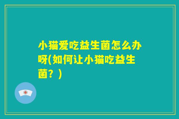 小猫爱吃益生菌怎么办呀(如何让小猫吃益生菌?) 小猫爱吃益生菌怎么办呀(如何让小猫吃益生菌?)