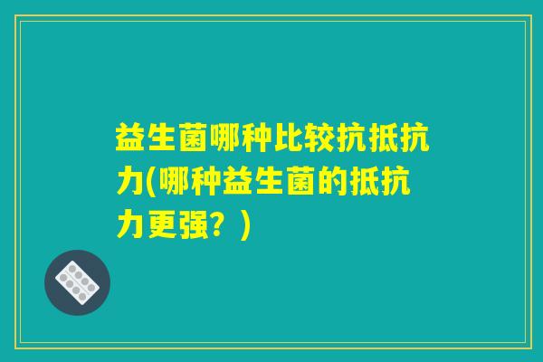 益生菌哪种比较抗抵抗力(哪种益生菌的抵抗力更强?) 益生菌哪种比较抗抵抗力(哪种益生菌的抵抗力更强?)