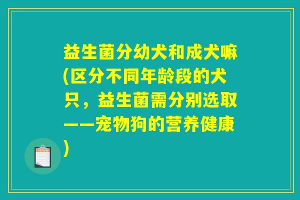 益生菌分幼犬和成犬嘛(区分不同年龄段的犬只，益生菌需分别选取——宠物狗的营养健康)