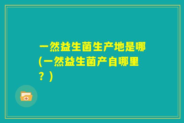 一然益生菌生产地是哪(一然益生菌产自哪里?) 一然益生菌生产地是哪(一然益生菌产自哪里?)