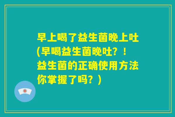 早上喝了益生菌晚上吐(早喝益生菌晚吐？！益生菌的正确使用方法你掌握了吗？)