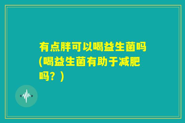 有点胖可以喝益生菌吗(喝益生菌有助于减肥吗？)