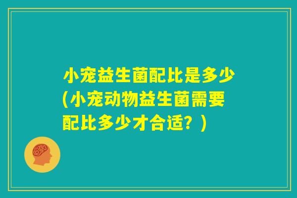 小宠益生菌配比是多少(小宠动物益生菌需要配比多少才合适?) 小宠益生菌配比是多少(小宠动物益生菌需要配比多少才合适?)