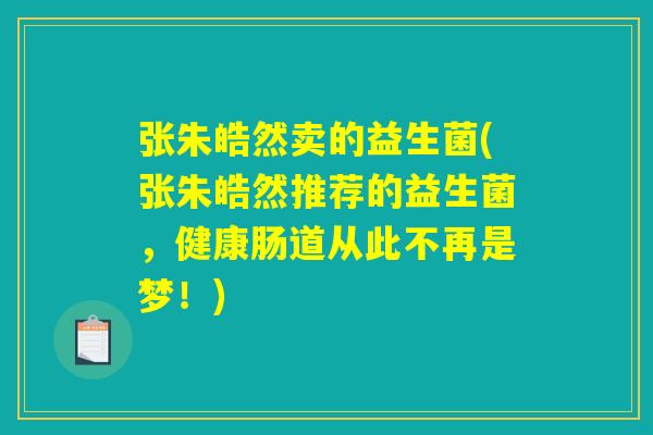 张朱皓然卖的益生菌(张朱皓然推荐的益生菌，健康肠道从此不再是梦！)