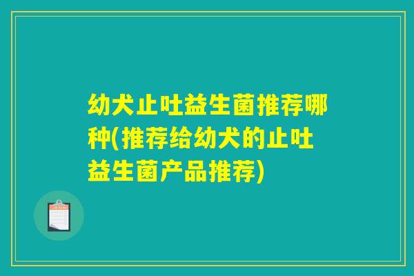 幼犬止吐益生菌推荐哪种(推荐给幼犬的止吐益生菌产品推荐) 幼犬止吐益生菌推荐哪种(推荐给幼犬的止吐益生菌产品推荐)