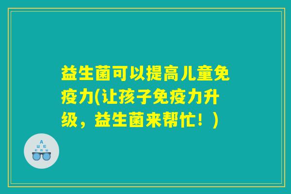 益生菌可以提高儿童免疫力(让孩子免疫力升级,益生菌来帮忙!) 益生菌可以提高儿童免疫力(让孩子免疫力升级,益生菌来帮忙!)