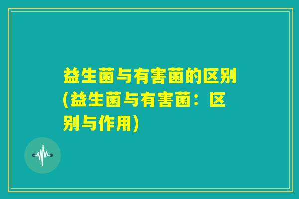 益生菌与有害菌的区别(益生菌与有害菌：区别与作用)