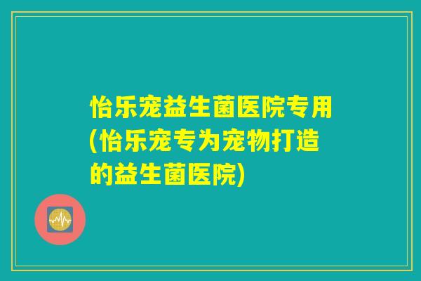 怡乐宠益生菌医院专用(怡乐宠专为宠物打造的益生菌医院)