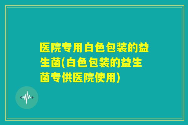 医院专用白色包装的益生菌(白色包装的益生菌专供医院使用) 医院专用白色包装的益生菌(白色包装的益生菌专供医院使用)