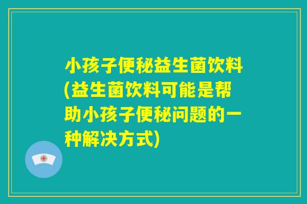 小孩子便秘益生菌饮料(益生菌饮料可能是帮助小孩子便秘问题的一种解决方式)