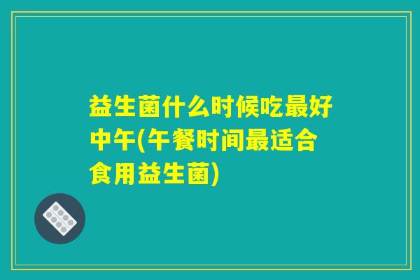 益生菌什么时候吃最好中午(午餐时间最适合食用益生菌) 益生菌什么时候吃最好中午(午餐时间最适合食用益生菌)