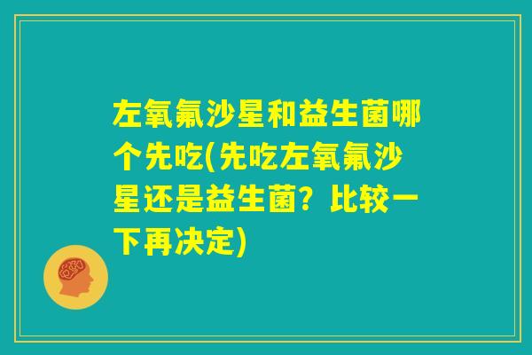 左氧氟沙星和益生菌哪个先吃(先吃左氧氟沙星还是益生菌？比较一下再决定)