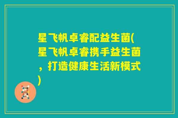 星飞帆卓睿配益生菌(星飞帆卓睿携手益生菌，打造健康生活新模式)