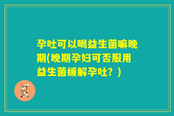 孕吐可以喝益生菌嘛晚期(晚期孕妇可否服用益生菌缓解孕吐？)