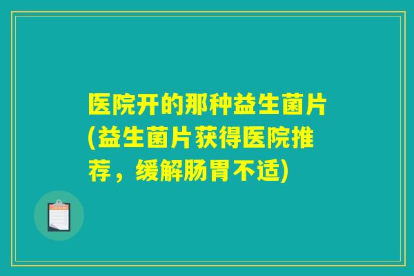 医院开的那种益生菌片(益生菌片获得医院推荐，缓解肠胃不适)