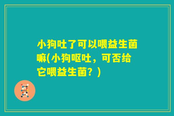小狗吐了可以喂益生菌嘛(小狗呕吐，可否给它喂益生菌？)