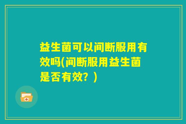 益生菌可以间断服用有效吗(间断服用益生菌是否有效?) 益生菌可以间断服用有效吗(间断服用益生菌是否有效?)