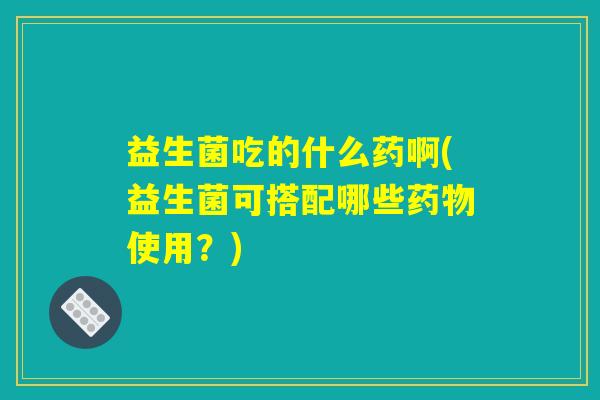 益生菌吃的什么药啊(益生菌可搭配哪些药物使用?) 益生菌吃的什么药啊(益生菌可搭配哪些药物使用?)