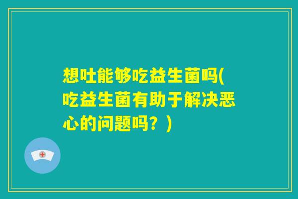 想吐能够吃益生菌吗(吃益生菌有助于解决恶心的问题吗？)