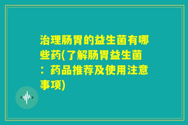 治理肠胃的益生菌有哪些药(了解肠胃益生菌：药品推荐及使用注意事项)