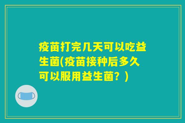 疫苗打完几天可以吃益生菌(疫苗接种后多久可以服用益生菌？)