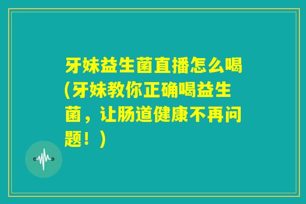 牙妹益生菌直播怎么喝(牙妹教你正确喝益生菌,让肠道健康不再问题!) 牙妹益生菌直播怎么喝(牙妹教你正确喝益生菌,让肠道健康不再问题!)