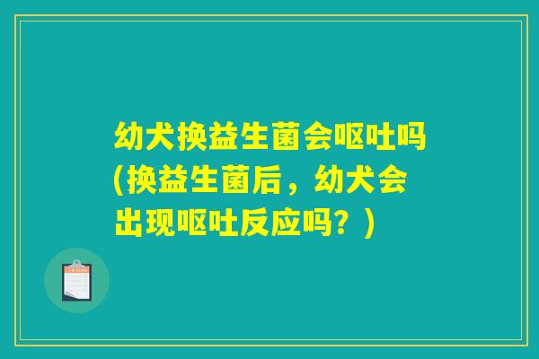 幼犬换益生菌会呕吐吗(换益生菌后，幼犬会出现呕吐反应吗？)