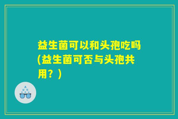 益生菌可以和头孢吃吗(益生菌可否与头孢共用？)