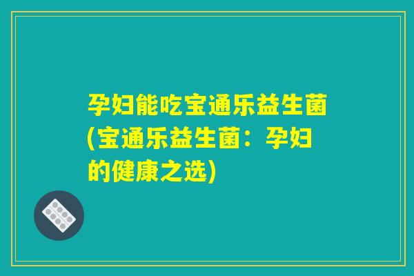 孕妇能吃宝通乐益生菌(宝通乐益生菌:孕妇的健康之选) 孕妇能吃宝通乐益生菌(宝通乐益生菌:孕妇的健康之选)