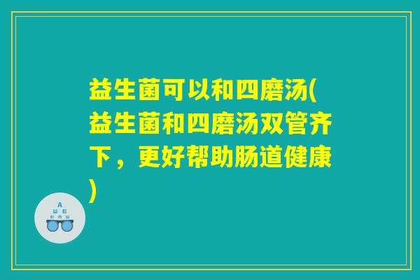 益生菌可以和四磨汤(益生菌和四磨汤双管齐下，更好帮助肠道健康)