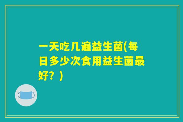 一天吃几遍益生菌(每日多少次食用益生菌最好？)