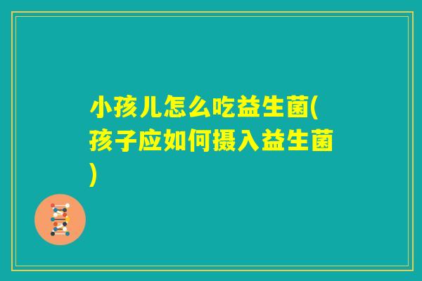 小孩儿怎么吃益生菌(孩子应如何摄入益生菌)