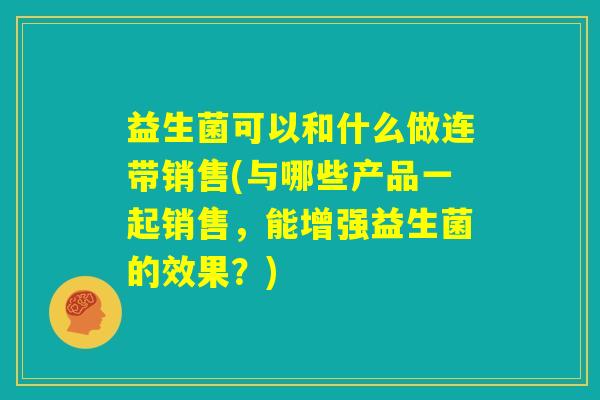 益生菌可以和什么做连带销售(与哪些产品一起销售，能增强益生菌的效果？)