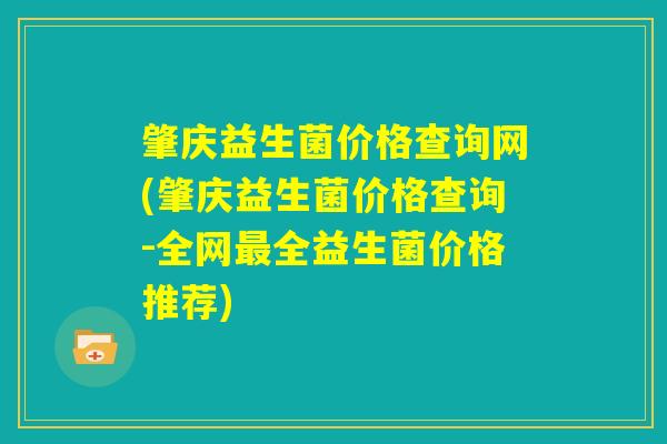 肇庆益生菌价格查询网(肇庆益生菌价格查询-全网最全益生菌价格推荐) 肇庆益生菌价格查询网(肇庆益生菌价格查询-全网最全益生菌价格推荐)