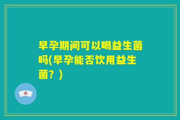 早孕期间可以喝益生菌吗(早孕能否饮用益生菌？)